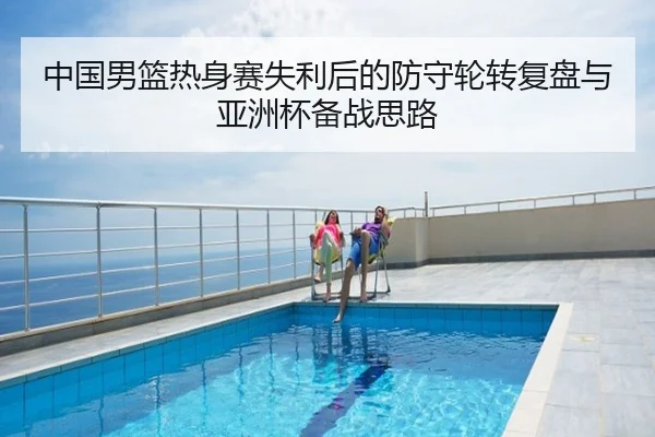 中国男篮热身赛失利后的防守轮转复盘与亚洲杯备战思路