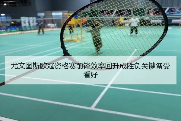 尤文图斯欧冠资格赛前锋效率回升成胜负关键备受看好
