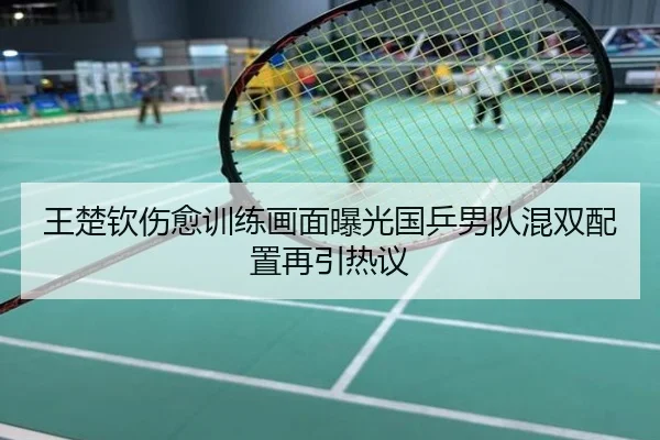 王楚钦伤愈训练画面曝光国乒男队混双配置再引热议