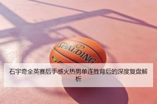 石宇奇全英赛后手感火热男单连胜背后的深度复盘解析